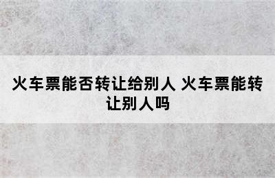 火车票能否转让给别人 火车票能转让别人吗